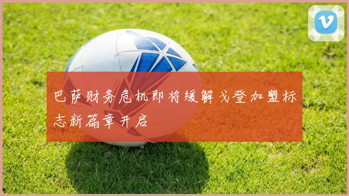 巴萨财务危机即将缓解戈登加盟标志新篇章开启