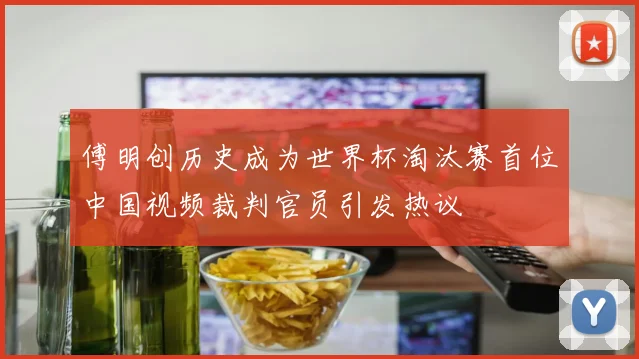 傅明创历史成为世界杯淘汰赛首位中国视频裁判官员引发热议