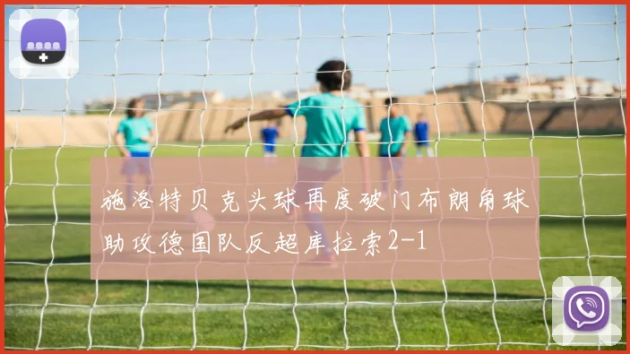 施洛特贝克头球再度破门布朗角球助攻德国队反超库拉索2-1