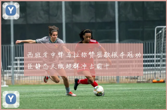 西班牙中锋马拉称赞密歇根夺冠功臣静态天赋超群冲击前十