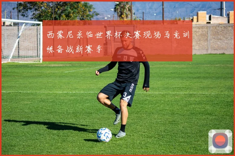 西蒙尼亲临世界杯决赛现场马竞训练备战新赛季