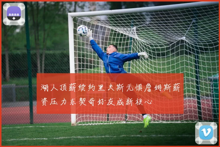 湖人顶薪续约里夫斯无惧詹姆斯薪资压力东契奇好友成新核心
