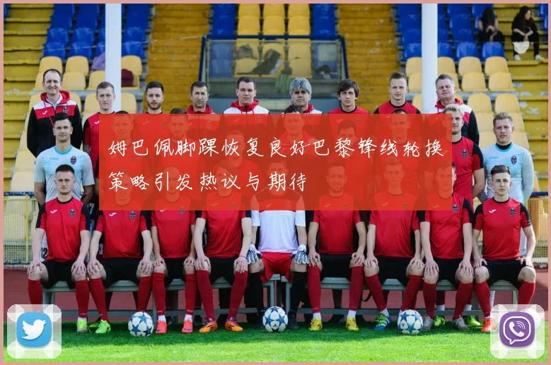 姆巴佩脚踝恢复良好巴黎锋线轮换策略引发热议与期待