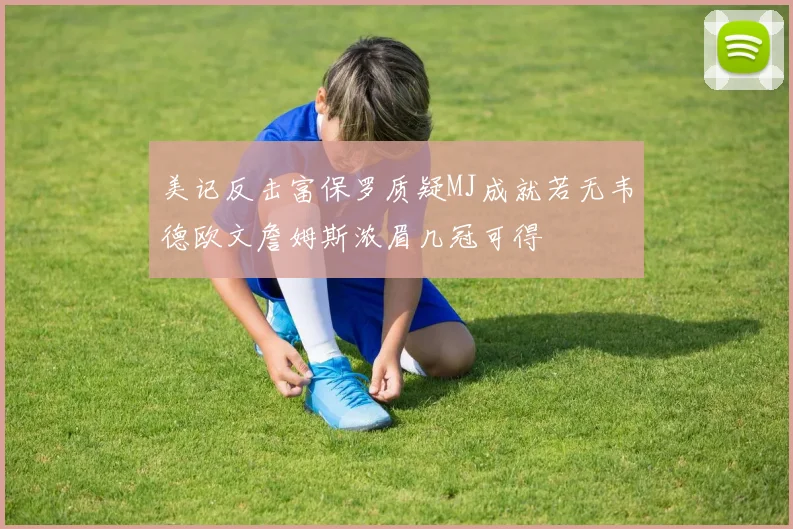 美记反击富保罗质疑MJ成就若无韦德欧文詹姆斯浓眉几冠可得
