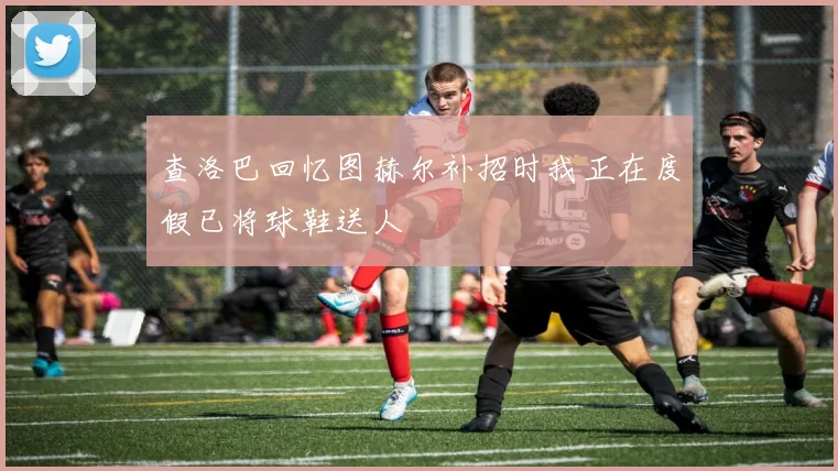 查洛巴回忆图赫尔补招时我正在度假已将球鞋送人