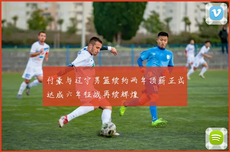 付豪与辽宁男篮续约两年顶薪正式达成六年征战再续辉煌
