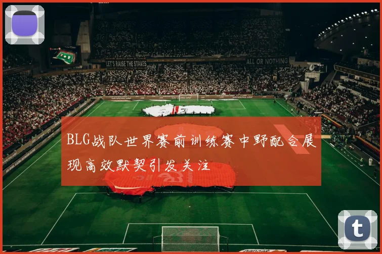 BLG战队世界赛前训练赛中野配合展现高效默契引发关注
