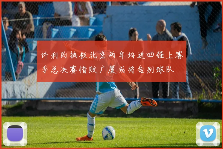 许利民执教北京两年均进四强上赛季总决赛惜败广厦或将告别球队