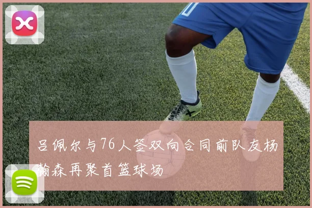 吕佩尔与76人签双向合同前队友杨瀚森再聚首篮球场