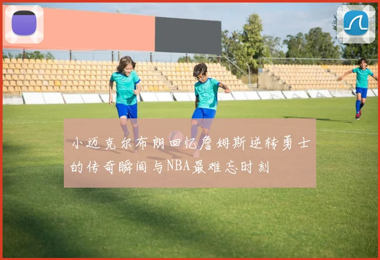 小迈克尔布朗回忆詹姆斯逆转勇士的传奇瞬间与NBA最难忘时刻