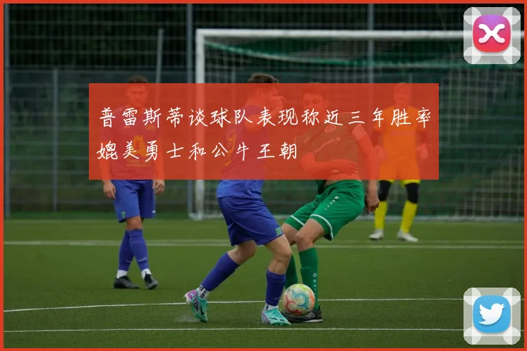 普雷斯蒂谈球队表现称近三年胜率媲美勇士和公牛王朝