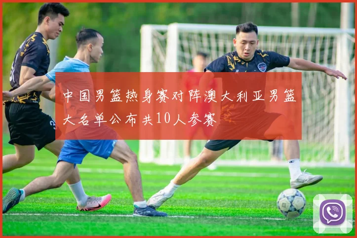 中国男篮热身赛对阵澳大利亚男篮大名单公布共10人参赛