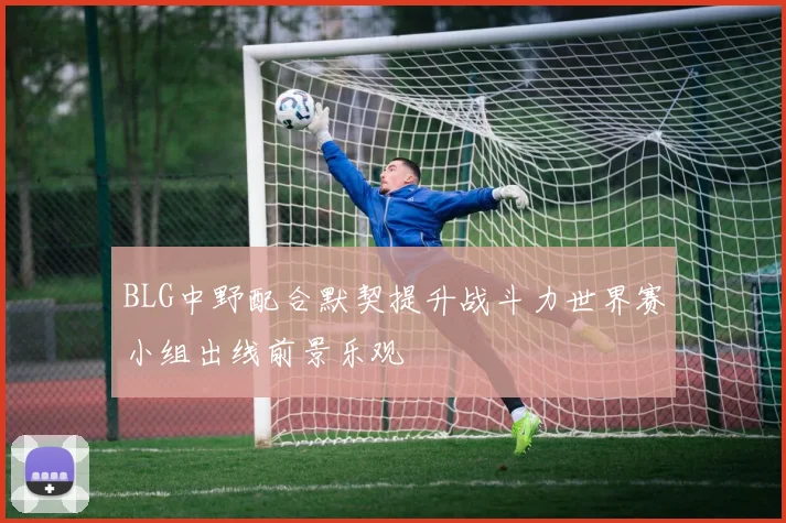 BLG中野配合默契提升战斗力世界赛小组出线前景乐观