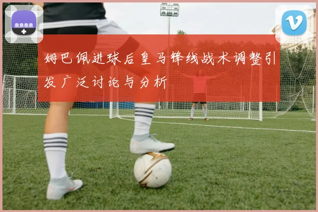 姆巴佩进球后皇马锋线战术调整引发广泛讨论与分析