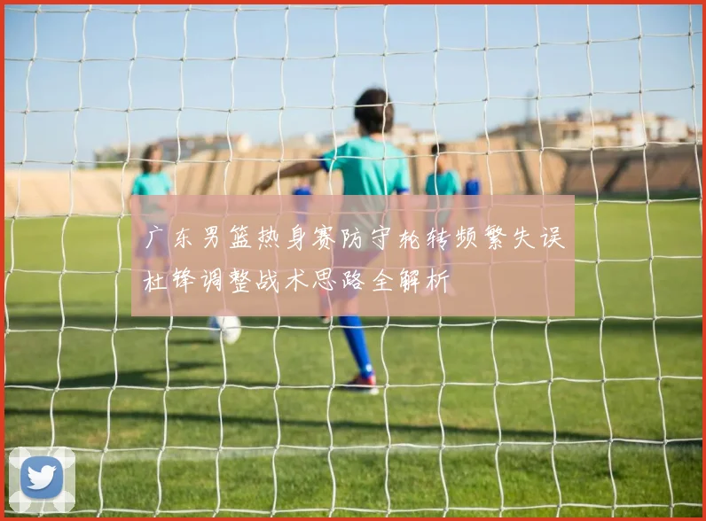广东男篮热身赛防守轮转频繁失误杜锋调整战术思路全解析