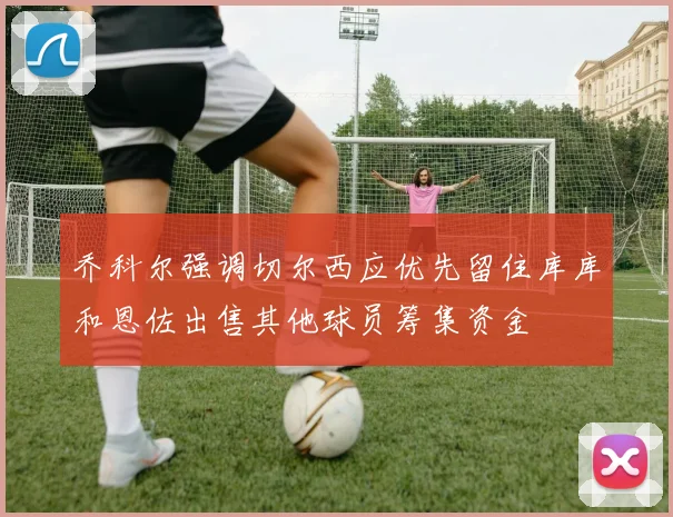 乔科尔强调切尔西应优先留住库库和恩佐出售其他球员筹集资金