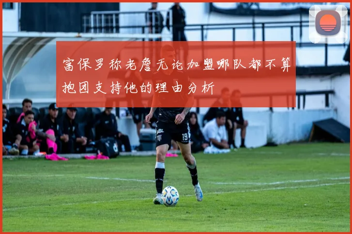 富保罗称老詹无论加盟哪队都不算抱团支持他的理由分析