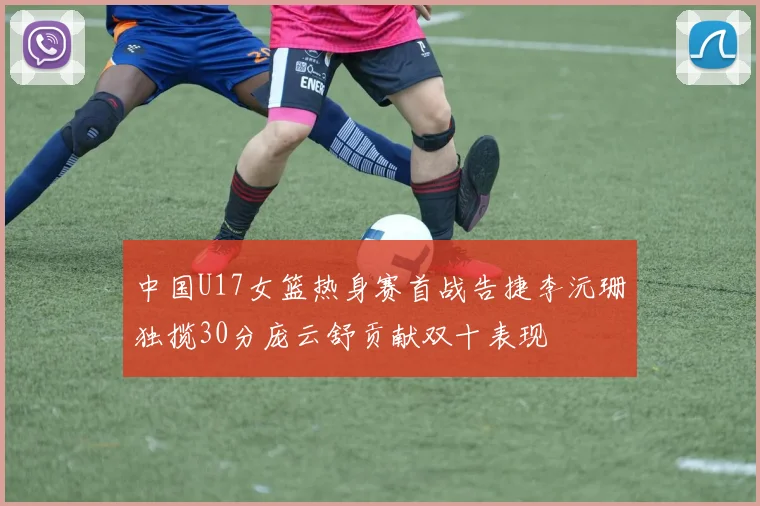 中国U17女篮热身赛首战告捷李沅珊独揽30分庞云舒贡献双十表现