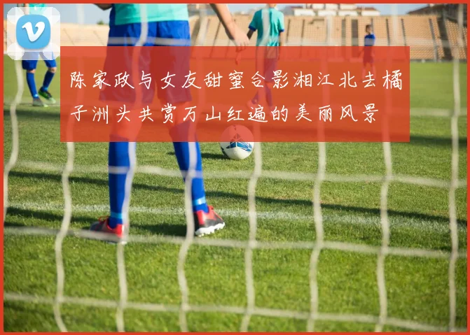 陈家政与女友甜蜜合影湘江北去橘子洲头共赏万山红遍的美丽风景
