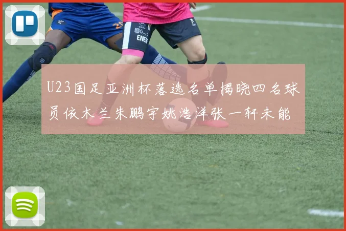 U23国足亚洲杯落选名单揭晓四名球员依木兰朱鹏宇姚浩洋张一轩未能入选