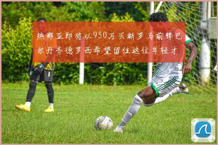 热那亚即将以950万买断罗马前锋巴尔丹齐德罗西希望留住这位年轻才俊